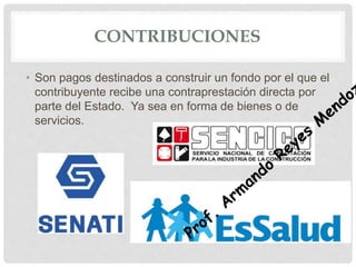 CONTRIBUCIONES
• Son pagos destinados a construir un fondo por el que el
contribuyente recibe una contraprestación directa por
parte del Estado. Ya sea en forma de bienes o de
servicios.
 