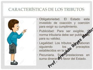 CARACTERÍSTICAS DE LOS TRIBUTOS
• Obligatoriedad. El Estado esta
investido de coacción y coerción
para exigir su cumplimiento.
• Publicidad: Para ser exigible, la
norma tributaria debe ser publicados
para su validez.
• Legalidad: Los tributos se elaboran
siguiendo los preceptos
establecidos en la ley.
• Pecuniaria. Son prestaciones en
suma dineraria a favor del Estado.
 
