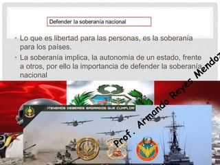 • Lo que es libertad para las personas, es la soberanía
para los países.
• La soberanía implica, la autonomía de un estado, frente
a otros, por ello la importancia de defender la soberanía
nacional
 