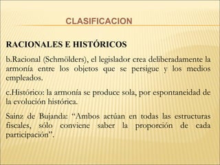 CLASIFICACION RACIONALES E HISTÓRICOS Racional (Schmölders), el legislador crea deliberadamente la armonía entre los objetos que se persigue y los medios empleados. Histórico: la armonía se produce sola, por espontaneidad de la evolución histórica. Sainz de Bujanda: “Ambos actúan en todas las estructuras fiscales, sólo conviene saber la proporción de cada participación”. 