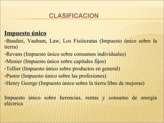 CLASIFICACION Impuesto único Bandini, Vaubam, Law, Los Fisiócratas (Impuesto único sobre la tierra) Revans (Impuesto único sobre consumos individuales) Menier (Impuesto único sobre capitales fijos) Tellier (Impuesto único sobre productos en general) Pastor (Impuesto único sobre las profesiones) Henry George (Impuesto único sobre la tierra libre de mejoras) Impuesto único sobre herencias, rentas y consumo de energía eléctrica 