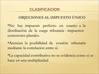 CLASIFICACION OBJECIONES AL IMPUESTO ÚNICO No  hay  impuesto  perfecto  en  cuanto  a  la distribución  de  la  carga  tributaria - impuestos correctores plurales.   A tenúan  la  posibilidad  de  evasión  tributaria mediante la correlación entre sí. La capacidad contributiva no se evidencia como si se hace en una multiplicidad   
