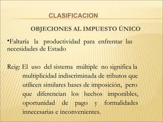 CLASIFICACION OBJECIONES AL IMPUESTO ÚNICO Faltaría  la  productividad  para  enfrentar  las necesidades de Estado Reig: El  uso  del sistema  múltiple  no significa la multiplicidad indiscriminada de tributos que utilicen similares bases de imposición,  pero que  diferencian  los  hechos  imponibles, oportunidad  de  pago  y  formalidades innecesarias e inconvenientes. 