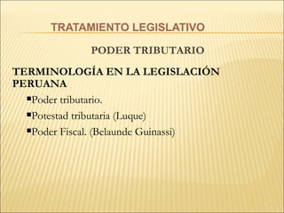 TRATAMIENTO LEGISLATIVO PODER TRIBUTARIO  TERMINOLOGÍA EN LA LEGISLACIÓN PERUANA P oder tributario. Potestad tributaria (Luque)   Poder Fiscal. (Belaunde Guinassi)   