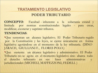 TRATAMIENTO LEGISLATIVO PODER TRIBUTARIO  CONCEPTO :  Facultad - inherente  a  la  soberanía  estatal  y  limitada  por  normas  constitucionales  legales  -  para  crear, modificar, exonerar y suprimir tributos.   TENDENCIAS :  Que  sustentan  un  alcance  legislativo.  El  Poder  Tributario regido  por  la Constitución y las leyes, se ejerce únicamente en  forma legislativa agotándose en el momento de la ley tributaria.   ( DINO  JARACH,  GIULLIANI F.,  FLORES POLO.) Que  sustenta  un alcance legislativo y administrativo.   El Poder  Tributario no se  agota  en  el momento legislativo sino  abarca  todo  el  derecho  tributario  en  sus  fases  administrativas  y  jurisdiccionales   ( MICHELI, MAFFEZZONI, FEDELI.   )   