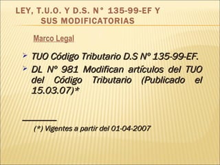 Marco Legal TUO Código Tributario D.S Nº 135-99-EF. DL Nº 981 Modifican artículos del TUO del Código Tributario (Publicado el 15.03.07)* _______ (*) Vigentes a partir del 01-04-2007 LEY, T.U.O. Y D.S. N° 135-99-EF Y SUS MODIFICATORIAS 