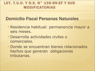 Domicilio Fiscal Personas Naturales Residencia habitual: permanencia mayor a seis meses. Desarrolla actividades civiles o comerciales. Donde se encuentran bienes relacionados hechos que generan  obligaciones tributarias.   LEY, T.U.O. Y D.S. N° 135-99-EF Y SUS MODIFICATORIAS 