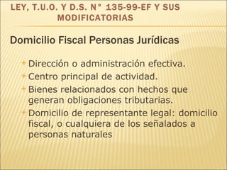 Domicilio Fiscal Personas Jurídicas Dirección o administración efectiva. Centro principal de actividad. Bienes relacionados con hechos que generan obligaciones tributarias. Domicilio de representante legal: domicilio fiscal, o cualquiera de los señalados  a personas naturales   LEY, T.U.O. Y D.S. N° 135-99-EF Y SUS MODIFICATORIAS 