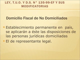 Domicilio Fiscal de No Domiciliados Establecimiento permanente en  país, se aplicarán a éste las disposiciones de l a s  personas jurídicas   domiciliadas El de representante  legal . LEY, T.U.O. Y D.S. N° 135-99-EF Y SUS MODIFICATORIAS 