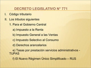 DECRETO LEGISLATIVO N° 771 Código tributario Los tributos siguientes 1. Para el Gobierno Central   a) Impuesto a la Renta   b) Impuesto General a las Ventas   c) Impuesto Selectivo al Consumo   d) Derechos arancelarios   e) Tasas por prestación servicios administrativos -  TUPAS   f) El Nuevo Régimen Único Simplificado – RUS 