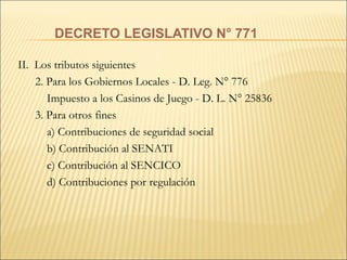 DECRETO LEGISLATIVO N° 771 II.  Los tributos siguientes 2. Para los Gobiernos Locales - D. Leg. N° 776   Impuesto a los Casinos de Juego - D. L. N° 25836 3. Para otros fines   a) Contribuciones de seguridad social   b) Contribución al SENATI   c) Contribución al SENCICO   d) Contribuciones por regulación 
