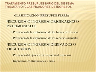 TRATAMIENTO PRESUPUESTARIO DEL SISTEMA  TRIBUTARIO: CLASIFICADORES DE INGRESOS CLASIFICACIÓN PRESUPUESTARIA RECURSOS O INGRESOS ORIGINARIOS O PATRIMONIALES Provienen de la explotación de los bienes del Estado Provienen de la explotación de los recursos naturales RECURSOS O INGRESOS DERIVADOS O TRIBUTARIOS Provienen del ejercicio de la potestad tributaria Impuestos, contribuciones y tasas 