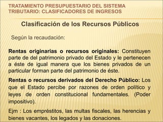 TRATAMIENTO PRESUPUESTARIO DEL SISTEMA  TRIBUTARIO: CLASIFICADORES DE INGRESOS Clasificación de los Recursos Públicos Según la recaudación: Rentas originarias o recursos originales:  Constituyen parte de del patrimonio privado del Estado y le pertenecen a éste de igual manera que los bienes privados de un particular forman parte del patrimonio de éste. Rentas o recursos derivados del Derecho Público:  Los que el Estado percibe por razones de orden político y leyes de orden constitucional fundamentales. (Poder impositivo).  Ejm : Los empréstitos, las multas fiscales, las herencias y bienes vacantes, los legados y las donaciones. 