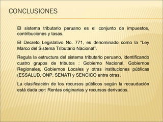 CONCLUSIONES El sistema tributario peruano es el conjunto de impuestos, contribuciones y tasas. El Decreto Legislativo No. 771, es denominado como la “Ley Marco del Sistema Tributario Nacional”.  Regula la estructura del sistema tributario peruano, identificando cuatro grupos de tributos : Gobierno Nacional, Gobiernos Regionales, Gobiernos Locales y otras instituciones públicas (ESSALUD, ONP, SENATI y SENCICO entre otras.  La clasificación de los recursos públicos según la recaudación está dada por: Rentas originarias y recursos derivados. 