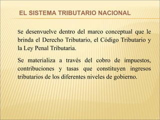 S e desenvuelve dentro del marco conceptual que le brinda el Derecho Tributario, el Código Tributario y la Ley Penal Tributaria. Se materializa a través del cobro de impuestos, contribuciones y tasas que constituyen ingresos tributarios de los diferentes niveles de gobierno. EL SISTEMA TRIBUTARIO NACIONAL 