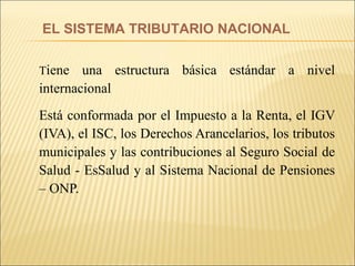 T iene una estructura básica estándar a nivel internacional Está conformada por el Impuesto a la Renta, el IGV (IVA), el ISC, los Derechos Arancelarios, los tributos municipales y las contribuciones al Seguro Social de Salud - EsSalud y al Sistema Nacional de Pensiones – ONP.  EL SISTEMA TRIBUTARIO NACIONAL 