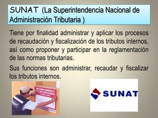 SUNAT (La Superintendencia Nacional de
Administración Tributaria )
Tiene por finalidad administrar y aplicar los procesos
de recaudación y fiscalización de los tributos internos,
así como proponer y participar en la reglamentación
de las normas tributarias.
Sus funciones son administrar, recaudar y fiscalizar
los tributos internos.
 