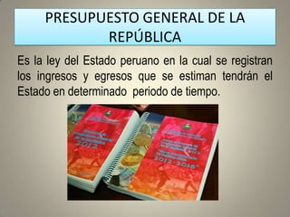 PRESUPUESTO GENERAL DE LA
            REPÚBLICA
Es la ley del Estado peruano en la cual se registran
los ingresos y egresos que se estiman tendrán el
Estado en determinado periodo de tiempo.
 