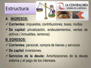Estructura
A. INGRESOS:
 Corrientes: impuestos, contribuciones, tasas, multas.
 De capital: privatización, endeudamientos, ventas de
  activos ( inmuebles, terrenos)
B. EGRESOS:
 Corrientes: personal, compra de bienes y servicios
 De capital: inversiones.
 Servicios de la deuda: Amortizaciones de la deuda
  externa y el pago de los intereses.
 