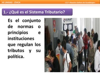 1.- ¿Qué es el Sistema Tributario?
Es el conjunto
de normas o
principios e
instituciones
que regulan los
tributos y su
política.
VII UNIDAD - CÍVICA I.E.P «Nuestra Señora de Guadalupe»
 