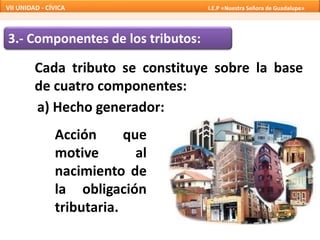 3.- Componentes de los tributos:
Cada tributo se constituye sobre la base
de cuatro componentes:
a) Hecho generador:
Acción que
motive al
nacimiento de
la obligación
tributaria.
VII UNIDAD - CÍVICA I.E.P «Nuestra Señora de Guadalupe»
 