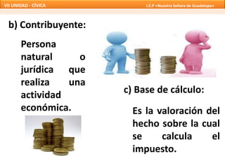 b) Contribuyente:
Persona
natural o
jurídica que
realiza una
actividad
económica.
c) Base de cálculo:
Es la valoración del
hecho sobre la cual
se calcula el
impuesto.
VII UNIDAD - CÍVICA I.E.P «Nuestra Señora de Guadalupe»
 