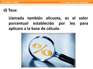 d) Tasa:
Llamada también alicuota, es el valor
porcentual establecido por ley para
aplicare a la base de cálculo.
VII UNIDAD - CÍVICA I.E.P «Nuestra Señora de Guadalupe»
 