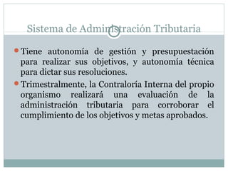 Sistema de Administración Tributaria
Tiene autonomía de gestión y presupuestación
para realizar sus objetivos, y autonomía técnica
para dictar sus resoluciones.
Trimestralmente, la Contraloría Interna del propio
organismo realizará una evaluación de la
administración tributaria para corroborar el
cumplimiento de los objetivos y metas aprobados.
 
