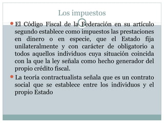 Los impuestos
El Código Fiscal de la Federación en su artículo
segundo establece como impuestos las prestaciones
en dinero o en especie, que el Estado fija
unilateralmente y con carácter de obligatorio a
todos aquellos individuos cuya situación coincida
con la que la ley señala como hecho generador del
propio crédito fiscal.
La teoría contractualista señala que es un contrato
social que se establece entre los individuos y el
propio Estado
 