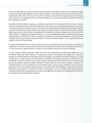 EL SISTEMA TRIBUTARIO EN BOLIVIA.11
Un tema de observación permanente por parte del Órgano Ejecutivo a los gobiernos autónomos es la existencia de saldos
de recursos por falta de ejecución bajo la denominación de Saldos en Caja y Bancos, los que se han ido incrementado en
el periodo de análisis 2005 a 2012, que si bien en forma individual no los tienen todas las gobernaciones o municipios;
pero se presentan en el agregado de manera recurrente, dando lugar a la presunción de falta de capacidad institucional
de las entidades autónomas.
La apertura económica genera situaciones y problemas de aplicación de la normativa nacional en materia tributaria
internacional, relacionada con la inversión extranjera directa, las importaciones y exportaciones de bienes y servicios por
las empresas extranjeras radicadas en el país, el movimiento de factores productivos, libertad de movimiento de capitales
y generalización del acceso y uso de internet, lo que impacta directamente sobre el funcionamiento del sistema tributario,
además que afectan en forma directa a la sostenibilidad fiscal, debiendo resolverse problemas como el fenómeno de la
doble tributación, la adaptación del régimen tributario a las nuevas modalidades de negocio implantadas por empresas
multinacionales y la reducción de los factores gravables en la economía, lo que significa establecer en el sistema jurídico
tributario mecanismos que permitan preservar las bases imponibles, además de cooperar con el conjunto de países para
combatir la elusión y el fraude fiscales.
Se requiere la implementación de un nuevo sistema tributario para su aplicación en el estado autonómico, consistente en
la aplicación de una nueva normativa tributaria autonómica, la creación de un defensor del contribuyente, la definición de
una nueva estructura y régimen tributario, así como un nuevo modelo de distribución de recursos tributarios.
El nuevo sistema tributario autonómico debe tener como base fundamental las disposiciones establecidas en la
Constitución Política del Estado relativas a la organización territorial, las facultades, las competencias, la estructura
económica y fundamentalmente las potestades tributarias otorgadas a las Entidades Territoriales Autonómicas, las cuales
no sólo deben ser simples receptoras de transferencias, sino también ser responsables de generar y administrar recursos
procedentes del cobro de impuestos, para lo que es necesario que desde el nivel Central del Estado se Transfiera Poder
para que los gobiernos autónomos puedan administrar impuestos que tienen como hecho imponible la generación de
rentas personales, los consumos específicos, como los referidos tabaco, cerveza y otros, y especiales como el consumo de
gasolina en el caso de los gobiernos departamentales y el Impuesto sobre las Actividades de Juegos de Azar, Sorteos y
Promociones Empresariales en el caso de los municipios; lo cual significa, a su vez, las modificaciones correspondientes en
el régimen de distribución y coparticipación de recursos, el cual debe tomar en cuenta como variable de cálculo el esfuerzo
fiscal realizado por el nivel de gobierno respectivo.
 