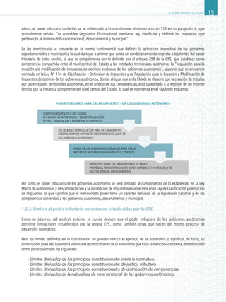 EL SISTEMA TRIBUTARIO EN BOLIVIA 15
Ahora, el poder tributario conferido se ve enfrentado a lo que dispone el mismo artículo 323 en su parágrafo III, que
textualmente señala: “La Asamblea Legislativa Plurinacional, mediante ley, clasificará y definirá los impuestos que
pertenecen al dominio tributario nacional, departamental y municipal”.
La ley mencionada se convierte en la norma fundamental que definirá la estructura impositiva de los gobiernos
departamentales o municipales, lo cual da lugar a afirmar que existe un condicionamiento respecto a los límites del poder
tributario de estos niveles, lo que se complementa con lo definido por el artículo 298 de la CPE, que establece como
competencia compartida entre el nivel central del Estado y las entidades territoriales autónomas la “regulación para la
creación y/o modificación de impuestos de dominio exclusivo de los gobiernos autónomos”, aspecto que se encuentra
normado en la Ley N° 154 de Clasificación y Definición de Impuestos y de Regulación para la Creación y Modificación de
Impuestos de dominio de los gobiernos autónomos, donde, al igual que en la LMAD, se dispone que la creación de tributos
por las entidades territoriales autónomas, en el ámbito de sus competencias, está supeditada a la emisión de un informe
técnico por la instancia competente del nivel central del Estado, lo cual se representa en el siguiente esquema:
PODER TRIBUTARIO PARA CREAR IMPUESTOS POR LOS GOBIERNOS AUTÓNOMOS
Por tanto, el poder tributario de los gobiernos autónomos se verá limitado al cumplimiento de lo establecido en la Ley
Marco deAutonomías y Descentralización y la aprobación de impuestos establecidos en la Ley de Clasificación y Definición
de Impuestos, lo que significa que el mencionado poder tiene un carácter derivado de la legislación nacional y de las
competencias conferidas a los gobiernos autónomos, departamental y municipal.
1.2.3. Límites al poder tributario autonómico establecidos por la CPE
Como se observa, del análisis anterior se puede deducir que el poder tributario de los gobiernos autónomos
contiene limitaciones establecidas por la propia CPE, como también otras que nacen del mismo proceso de
desarrollo normativo.
Pero los límites definidos en la Constitución no pueden reducir el ejercicio de la autonomía o significar, de facto, su
disminución,pues ello supondría vulnerar el reconocimiento de la autonomía que hace la mencionada norma,determinando
como constitucionales los siguientes:
· Límites derivados de los principios constitucionales sobre la normativa.
· Límites derivados de los principios constitucionales de justicia tributaria.
· Límites derivados de los principios constitucionales de distribución de competencias.
· Límites derivados de la naturaleza de ente territorial de los gobiernos autónomos.
CONSTITUCIÓN POLÍTICA DEL ESTADO
LEY MARCO DE AUTONOMÍAS Y DESCENTRALIZACIÓN
LEY DE CLASIFICACIÓN Y DEFINICIÓN DE IMPUESTOS
LEY DE BASES DE REGULACIÓN PARA LA CREACIÓN Y/O
MODIFICACIÓN DE IMPUESTOS DE DOMINIO EXCLUSIVO DE
LOS GOBIERNOS AUTÓNOMOS
PODER DE LOS GOBIERNOS AUTÓNOMOS PARA CREAR
IMPUESTOS MEDIANTE SUS ASAMBLEAS O CONCEJOS
IMPUESTOS SOBRE LAS TRANSMISIONES DE BIENES,
PROPIEDAD,TRANSFERENCIAS DE BIENES INMUEBLES Y VEHÍCULOS,Y DE
AFECTACIONES AL MEDIO AMBIENTE
 
