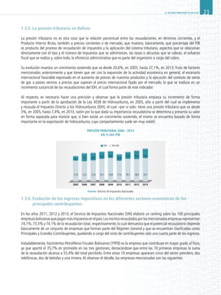 EL SISTEMA TRIBUTARIO EN BOLIVIA 23
1.3.5. La presión tributaria en Bolivia
La presión tributaria no es otra cosa que la relación porcentual entre las recaudaciones, en términos corrientes, y el
Producto Interno Bruto, también a precios corrientes o de mercado, que muestra, básicamente, qué porcentaje del PIB
es producto del proceso de recaudación de impuestos y la aplicación del sistema tributario, aspectos que se relacionan
directamente con el tipo y el número de impuestos que se administran, las tasas o alícuotas que se cobran, el esfuerzo
fiscal que se realiza y, sobre todo, la eficiencia administrativa que es parte del organismo a cargo del cobro.
Su evolución muestra un crecimiento sostenido que va desde 20,6%, en 2005, hasta 27,1%, en 2013; fruto de factores
mencionados anteriormente y que tienen que ver con la expansión de la actividad económica en general, el escenario
internacional favorable expresado en el aumento de precios de nuestros productos y la ejecución del contrato de venta
de gas a países vecinos a precios que superan el precio internacional fijado por el mercado, lo que se traduce en un
incremento sustancial de las recaudaciones del IDH, el cual forma parte de este indicador.
Al respecto, es necesario hacer una precisión y observar que la presión tributaria empieza su incremento de forma
importante a partir de la aprobación de la Ley 3058 de Hidrocarburos, en 2005, año a partir del cual se implementa
y recauda el Impuesto Directo a los Hidrocarburos (IDH), el cual –por sí solo- tiene una presión tributaria que va desde
3%, en 2005, hasta 7,4%, en 2013, razón por la que dada su importancia recaudatoria se determina y presenta su valor
en forma separada para mostrar que, si bien existe un crecimiento sostenido, el mismo se encuentra basado de forma
importante en la exportación de hidrocarburos, cuyo comportamiento suele ser muy volátil.
Presión Tributaria 2006 - 2013
en % del PIB
1.3.6. Evolución de los ingresos impositivos en los diferentes sectores económicos de los
principales contribuyentes
En los años 2011, 2012 y 2013, el Servicio de Impuestos Nacionales (SIN) elaboró un ranking sobre las 100 principales
empresasbolivianasquepaganmásimpuestosenelpaís.Losmontosrecaudadosporlasmencionadasempresasrepresentan
74,1%;73,5% y 74,1% de la recaudación total,respectivamente,lo cual demuestra que el potencial recaudatorio depende
básicamente de un conjunto de empresas que forman parte del Régimen General y que se encuentran clasificadas como
Principales y Grandes Contribuyentes, quedando a cargo del resto de contribuyentes sólo una cuarta parte de los ingresos.
Indudablemente,Yacimientos Petrolíferos Fiscales Bolivianos (YPFB) es la empresa que contribuye en mayor grado al fisco,
ya que aportó el 35,7% en promedio en las tres gestiones; destacándose que entre las 10 primeras empresas la suma
de la recaudación alcanza a 55,4% del total percibido. Entre estas 10 empresas aparecen cinco del sector petrolero, dos
telefónicas, dos de bebidas y una minera.Al observar el detalle, las empresas mencionadas son las siguientes:
5.863
17,217,6
2005 2006 2007 2008 2009 2010 2011 2012 2013
5,8
5,5 5,3
4,9
5,3
17,8 19,1
IDH SIN IDH
19,8 17,5 19,1
6,5 7,4
18,9 19,7
Fuente: Servicio de Impuestos Nacionales
 