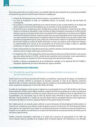 EL SISTEMA TRIBUTARIO EN BOLIVIA28
De los datos presentados en el cuadro anterior y los resultados obtenidos por la realización de un conjunto de actividades
de fiscalización por parte de la Administración Tributaria se establece que:
•	 El Padrón de Contribuyentes crece en forma constante a un promedio de 14,2%.
•	 Los casos de fiscalización en todas sus modalidades abarcan, en promedio, 22% del total del Padrón de
Contribuyentes.
•	 No se observa un crecimiento significativo en el universo tributario, lo que se puede evidenciar en la relación del
padrón respecto al crecimiento de la población que, en promedio, en las tres gestiones fue de 2,9%.
•	 El rendimiento de las recaudaciones como resultado de los procesos de fiscalización y la disminución de créditos
fiscales se incrementa en cada gestión, lo que manifiesta los logros recaudatorios alcanzados por la administración
tributaria, tanto en sus procesos masivos como en los selectivos. Pero se debe tomar en cuenta que no es el objetivo
central de la fiscalización el alcanzar mayores recaudaciones, sino que los precedentes de sus acciones representen
una mayor sensación de riesgo para que la sociedad se aleje de los ilícitos tributarios; por otra parte, también debe
considerarse principalmente que los actos jurídicos de la administración tributaria no signifiquen el rebasamiento
de los límites tributarios al poder de imperio del Estado, en virtud a que pudieran darse acciones que impliquen
la confiscatoriedad de los recursos de los contribuyentes de tal manera que se llegue a afectar su capacidad
contributiva y, en algunos casos, hasta el cierre de sus actividades económicas.
•	 Existen sectores económicos claves de la economía que ameritan la atención y control por parte de la administración
tributaria, como en el sector construcción, comercio y minería.
•	 En las gestiones 2011 y 2012,el peso de las verificaciones externas e internas se orientó al comercio y a los servicios
que, entre ambos, alcanzan a 55,29%, y donde sectores importantes como construcción, minería, agroindustria y
telecomunicaciones no merecieron el mismo interés por parte de la administración tributaria.
•	 También se destaca la preponderancia de las fiscalizaciones realizadas en los operativos RC-IVA (15,68%) a
trabajadores dependientes por facturas declaradas por ingresos percibidos.
1.4. COPARTICIPACIÓN TRIBUTARIA
1.4.1. El modelo de coparticipación tributaria y su comportamiento en el proceso de
descentralización fiscal
Desde el punto de vista fiscal y particularmente tributario, se entiende por coparticipación de ingresos a la transferencia
de recursos generados mediante la recaudación de impuestos nacionales, en favor de los gobiernos autónomos
departamentales, municipales, autonomías indígena originario campesinas y universidades públicas, destinada al ejercicio
de las competencias otorgadas por la Constitución Política del Estado.
El modelo de coparticipación actual se puso en vigencia con la promulgación de la Ley N° 843 de Reforma del Sistema
TributarioBoliviano,el20demayode1986,lacualdefineunrégimendetransferenciasquedenotaunavancemuyimportante
en el proceso de descentralización al distribuir los ingresos tributarios entre el Gobierno Central, los departamentos, las
municipalidades y las universidades, bajo el criterio de domicilio fiscal, eliminando la figura de impuestos con renta
destinada y transformándolo en un régimen de caja única donde todas las necesidades financieras de los organismos e
instituciones del Gobierno Central son asignadas mediante el Presupuesto General de la Nación.
Este modelo pasó por una serie de ajustes conforme el avance del proceso de descentralización administrativa y la
asignación de competencias a los distintos niveles de gobierno, tal es el caso de la Ley 1551 de Participación Popular,
cuyos aspectos más importantes lo constituyen la municipalización del país, la transferencia masiva de competencias a
los gobiernos municipales y la modificación en el sistema de distribución de recursos provenientes de tributos para los
municipios y departamentos.
También constituyen antecedentes importantes en el cambio de la estructura de coparticipación la Ley 1606, que
creó el Impuesto sobre las Utilidades de las Empresas (IUE); el Impuesto Especial a los Hidrocarburos y sus Derivados
 