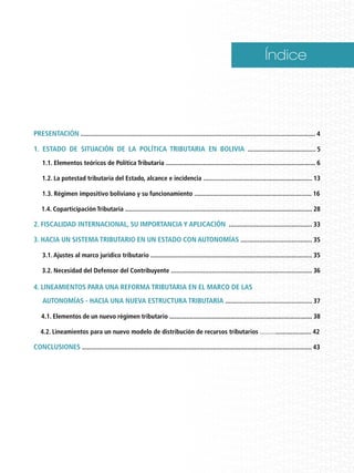 Índice
Presentación .......................................................................................................................................... 4
1. Estado de situación de la Política Tributaria en Bolivia ........................................ 5
1.1. Elementos teóricos de Política Tributaria ........................................................................................ 6
1.2. La potestad tributaria del Estado, alcance e incidencia ................................................................ 13
1.3. Régimen impositivo boliviano y su funcionamiento ..................................................................... 16
1.4. Coparticipación Tributaria .............................................................................................................. 28
2. Fiscalidad Internacional, su importancia y aplicación ................................................. 33
3. Hacia un Sistema Tributario en un Estado con autonomías .......................................... 35
3.1. Ajustes al marco jurídico tributario ............................................................................................... 35
3.2. Necesidad del Defensor del Contribuyente ................................................................................... 36
4. Lineamientos para una reforma tributaria en el marco de las .
autonomías - Hacia una Nueva Estructura Tributaria ................................................... 37
. 4.1. Elementos de un nuevo régimen tributario .................................................................................... 38
4.2. Lineamientos para un nuevo modelo de distribución de recursos tributarios ............................... 42
CONCLUSIONES ....................................................................................................................................... 43
 