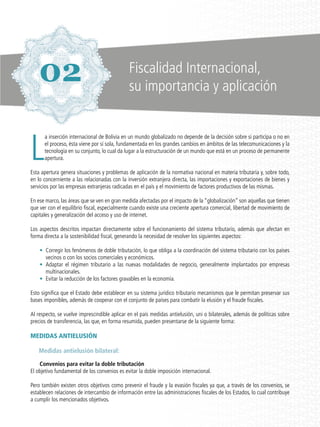 L
a inserción internacional de Bolivia en un mundo globalizado no depende de la decisión sobre si participa o no en
el proceso, ésta viene por sí sola, fundamentada en los grandes cambios en ámbitos de las telecomunicaciones y la
tecnología en su conjunto, lo cual da lugar a la estructuración de un mundo que está en un proceso de permanente
apertura.
Esta apertura genera situaciones y problemas de aplicación de la normativa nacional en materia tributaria y, sobre todo,
en lo concerniente a las relacionadas con la inversión extranjera directa, las importaciones y exportaciones de bienes y
servicios por las empresas extranjeras radicadas en el país y el movimiento de factores productivos de las mismas.
En ese marco, las áreas que se ven en gran medida afectadas por el impacto de la “globalización” son aquellas que tienen
que ver con el equilibrio fiscal, especialmente cuando existe una creciente apertura comercial, libertad de movimiento de
capitales y generalización del acceso y uso de internet.
Los aspectos descritos impactan directamente sobre el funcionamiento del sistema tributario, además que afectan en
forma directa a la sostenibilidad fiscal, generando la necesidad de resolver los siguientes aspectos:
•	 Corregir los fenómenos de doble tributación, lo que obliga a la coordinación del sistema tributario con los países
vecinos o con los socios comerciales y económicos.
•	 Adaptar el régimen tributario a las nuevas modalidades de negocio, generalmente implantados por empresas
multinacionales.
•	 Evitar la reducción de los factores gravables en la economía.
Esto significa que el Estado debe establecer en su sistema jurídico tributario mecanismos que le permitan preservar sus
bases imponibles, además de cooperar con el conjunto de países para combatir la elusión y el fraude fiscales.
Al respecto, se vuelve imprescindible aplicar en el país medidas antielusión, uni o bilaterales, además de políticas sobre
precios de transferencia, las que, en forma resumida, pueden presentarse de la siguiente forma:
MEDIDAS ANTIELUSIÓN
Medidas antielusión bilateral:
Convenios para evitar la doble tributación
El objetivo fundamental de los convenios es evitar la doble imposición internacional.
Pero también existen otros objetivos como prevenir el fraude y la evasión fiscales ya que, a través de los convenios, se
establecen relaciones de intercambio de información entre las administraciones fiscales de los Estados, lo cual contribuye
a cumplir los mencionados objetivos.
Fiscalidad Internacional,
su importancia y aplicación
02
 