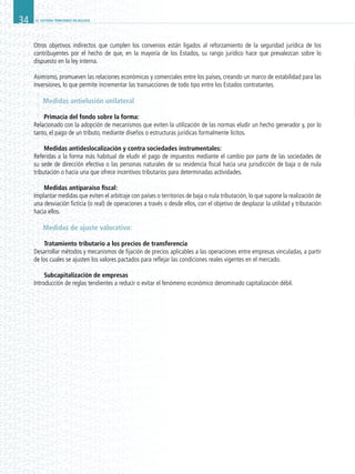 EL SISTEMA TRIBUTARIO EN BOLIVIA34
Otros objetivos indirectos que cumplen los convenios están ligados al reforzamiento de la seguridad jurídica de los
contribuyentes por el hecho de que, en la mayoría de los Estados, su rango jurídico hace que prevalezcan sobre lo
dispuesto en la ley interna.
Asimismo, promueven las relaciones económicas y comerciales entre los países, creando un marco de estabilidad para las
inversiones, lo que permite incrementar las transacciones de todo tipo entre los Estados contratantes.
Medidas antielusión unilateral
Primacía del fondo sobre la forma:
Relacionado con la adopción de mecanismos que eviten la utilización de las normas eludir un hecho generador y, por lo
tanto, el pago de un tributo, mediante diseños o estructuras jurídicas formalmente lícitos.
Medidas antideslocalización y contra sociedades instrumentales:
Referidas a la forma más habitual de eludir el pago de impuestos mediante el cambio por parte de las sociedades de
su sede de dirección efectiva o las personas naturales de su residencia fiscal hacia una jurisdicción de baja o de nula
tributación o hacia una que ofrece incentivos tributarios para determinadas actividades.
Medidas antiparaíso fiscal:
Implantar medidas que eviten el arbitraje con países o territorios de baja o nula tributación, lo que supone la realización de
una desviación ficticia (o real) de operaciones a través o desde ellos, con el objetivo de desplazar la utilidad y tributación
hacia ellos.
Medidas de ajuste valorativo:
Tratamiento tributario a los precios de transferencia
Desarrollar métodos y mecanismos de fijación de precios aplicables a las operaciones entre empresas vinculadas, a partir
de los cuales se ajusten los valores pactados para reflejar las condiciones reales vigentes en el mercado.
Subcapitalización de empresas
Introducción de reglas tendientes a reducir o evitar el fenómeno económico denominado capitalización débil.
 