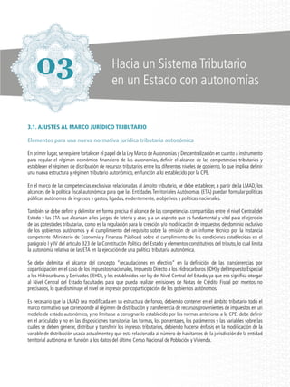 3.1. AJUSTES AL MARCO JURÍDICO TRIBUTARIO
Elementos para una nueva normativa jurídica tributaria autonómica
En primer lugar, se requiere fortalecer el papel de la Ley Marco deAutonomías y Descentralización en cuanto a instrumento
para regular el régimen económico financiero de las autonomías, definir el alcance de las competencias tributarias y
establecer el régimen de distribución de recursos tributarios entre los diferentes niveles de gobierno, lo que implica definir
una nueva estructura y régimen tributario autonómico, en función a lo establecido por la CPE.
En el marco de las competencias exclusivas relacionadas al ámbito tributario, se debe establecer, a partir de la LMAD, los
alcances de la política fiscal autonómica para que las Entidades Territoriales Autónomas (ETA) puedan formular políticas
públicas autónomas de ingresos y gastos, ligadas, evidentemente, a objetivos y políticas nacionales.
También se debe definir y delimitar en forma precisa el alcance de las competencias compartidas entre el nivel Central del
Estado y las ETA que alcanzan a los juegos de lotería y azar, y a un aspecto que es fundamental y vital para el ejercicio
de las potestades tributarias, como es la regulación para la creación y/o modificación de impuestos de dominio exclusivo
de los gobiernos autónomos y el cumplimiento del requisito sobre la emisión de un informe técnico por la instancia
competente (Ministerio de Economía y Finanzas Públicas) sobre el cumplimiento de las condiciones establecidas en el
parágrafo I y IV del artículo 323 de la Constitución Política del Estado y elementos constitutivos del tributo, lo cual limita
la autonomía relativa de las ETA en la ejecución de una política tributaria autonómica.
Se debe delimitar el alcance del concepto “recaudaciones en efectivo” en la definición de las transferencias por
coparticipación en el caso de los impuestos nacionales, Impuesto Directo a los Hidrocarburos (IDH) y del Impuesto Especial
a los Hidrocarburos y Derivados (IEHD), y los establecidos por ley del Nivel Central del Estado, ya que eso significa otorgar
al Nivel Central del Estado facultades para que pueda realizar emisiones de Notas de Crédito Fiscal por montos no
precisados, lo que disminuye el nivel de ingresos por coparticipación de los gobiernos autónomos.
Es necesario que la LMAD sea modificada en su estructura de fondo, debiendo contener en el ámbito tributario todo el
marco normativo que corresponde al régimen de distribución y transferencia de recursos provenientes de impuestos en un
modelo de estado autonómico, y no limitarse a consignar lo establecido por las normas anteriores a la CPE, debe definir
en el articulado y no en las disposiciones transitorias las formas, los porcentajes, los parámetros y las variables sobre las
cuales se deben generar, distribuir y transferir los ingresos tributarios, debiendo hacerse énfasis en la modificación de la
variable de distribución usada actualmente y que está relacionada al número de habitantes de la jurisdicción de la entidad
territorial autónoma en función a los datos del último Censo Nacional de Población y Vivienda.
03 Hacia un Sistema Tributario
en un Estado con autonomías
 