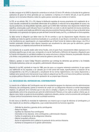EL SISTEMA TRIBUTARIO EN BOLIVIA36
Se debe consignar en la LMAD la disposición contenida en el artículo 323 de la CPE referida a la facultad de los gobiernos
autónomos de gravar las rentas generadas por sus ciudadanos o empresas en el exterior del país, lo que les permite
alcanzar con la normativa tributaria a todos los sujetos pasivos nacionales que residan en el exterior.
La CPE, en sus artículos 306, 313 y 316, dispone la distribución equitativa de recursos provenientes de la explotación de re-
cursos naturales considerando las necesidades diferenciadas de la población, la reducción de las desigualdades de acceso a los
recursos productivos y las desigualdades regionales, aspecto que la LMAD debe materializar estas disposiciones mediante leyes
específicas, consensuadas a partir del pacto fiscal, el cual debe tener una visión no sólo de repartición de recursos económicos,
sino como un acuerdo social amplio que definirá la nueva estructura económico-financiera del país,en el que se discutirán temas
relacionados con la generación de ingresos por parte del Nivel Central del Estado y las ETA,y su distribución en forma equitativa.
Se debe normar la obligación que deben tener las ETA de contribuir a que las disposiciones legales tributarias sean
cumplidas por todos los agentes económicos localizados en su jurisdicción, lo que llevará a incrementar las recaudaciones
y las transferencias por coparticipación y la responsabilidad que el Nivel Central de Gobierno debe otorgar a las ETA al
transferir potestades tributarias sobre algunos impuestos que actualmente los cobra para que los administre y genere
recursos propios y no dependa exclusivamente de transferencias.
Los resultados de un acuerdo amplio sobre temas fiscales, como el pacto fiscal, necesariamente deben expresarse en la
normativa específica que, en este caso, corresponde a la Ley de Clasificación y Definición de Impuestos y Regulación para
la Creación de Impuestos, la cual deberá establecer las nuevas estructuras o sistemas tributarios, las potestades tributarias
y los límites a esas potestades, tanto del nivel central de gobierno como de las ETA.
Elaborar y aprobar un nuevo Código Tributario autonómico que contenga los elementos que permitan a las Entidades
TerritorialesAutónomas contar con una gestión y administración tributaria propias.
Reajustar la Ley 843, aprobada en mayo de 1986, para dar paso a un esquema netamente autonómico, lo que supone
una redefinición en los impuestos a ser cobrados por el nivel central del Estado, específicamente; la traslación de los
correspondientes a las ETA y la adecuación y actualización de las normas reglamentarias a las nuevas disposiciones y
realidad, tanto nacional como internacional, lo que implica la adopción por las ETA, en el marco de las políticas nacionales,
sus propias políticas tributarias a través de la aprobación de sus propias leyes tributarias.
3.2. NECESIDAD DEL DEFENSOR DEL CONTRIBUYENTE
La creación de un Defensor del Contribuyente nace de la necesidad de equiparar las relaciones entre las administraciones
tributarias y los contribuyentes, quienes al momento de cumplir con sus obligaciones tributarias se sienten desprotegidos
respecto a la aplicación de la normativa que en esta área es compleja y requiere, en muchos casos, de conocimientos
especializados como en las actuaciones por parte de la Administración Tributaria, en las cuales se aplican criterios que, en
algunos casos, tienen un grado de discrecionalidad y subjetivismo elevado y atentan contra la economía del contribuyente
e incluso contra el funcionamiento mismo de la actividad económica.
En este marco se identifica la necesidad de implementar una instancia que se ocupe de relacionar al contribuyente y al
fisco respecto de sus derechos y obligaciones, y que cumpla básicamente las funciones siguientes:
	 - Defender los derechos y garantías de los contribuyentes
	 - Reducir los litigios
	 - Equilibrar las relaciones fisco-contribuyente
	 - Intermediar en las relaciones entre contribuyentes y administración tributaria
	 - Facilitar el cumplimiento de las obligaciones tributarias
	 - Mejorar la equidad y eficiencia
	 - Buscar el mejoramiento de la calidad en la prestación de los servicios tributarios
	 - Aumentar la transparencia en la gestión administrativa
 