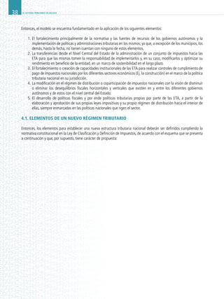 EL SISTEMA TRIBUTARIO EN BOLIVIA38
Entonces, el modelo se encuentra fundamentado en la aplicación de los siguientes elementos:
1.	El fortalecimiento principalmente de la normativa y las fuentes de recursos de los gobiernos autónomos y la
implementación de políticas y administraciones tributarias en los mismos; ya que, a excepción de los municipios, los
demás, hasta la fecha, no tienen cuentan con ninguno de estos elementos.
2.	La transferencias desde el Nivel Central del Estado de la administración de un conjunto de impuestos hacia las
ETA para que las mismas tomen la responsabilidad de implementarlos y, en su caso, modificarlos y optimizar su
rendimiento en beneficio de la entidad, en un marco de sostenibilidad en el largo plazo.
3.	El fortalecimiento o creación de capacidades institucionales de las ETA para realizar controles de cumplimiento de
pago de impuestos nacionales por los diferentes sectores económicos (Ej. la construcción) en el marco de la política
tributaria nacional en su jurisdicción.
4.	La modificación en el régimen de distribución o coparticipación de impuestos nacionales con la visión de disminuir
o eliminar los desequilibrios fiscales horizontales y verticales que existen en y entre los diferentes gobiernos
autónomos y de estos con el nivel central del Estado.
5.	El desarrollo de políticas fiscales y por ende políticas tributarias propias por parte de las ETA, a partir de la
elaboración y aprobación de sus propias leyes impositivas y su propio régimen de distribución hacia el interior de
ellas, siempre enmarcadas en las políticas nacionales que rigen el sector.
4.1. ELEMENTOS DE UN NUEVO RÉGIMEN TRIBUTARIO
Entonces, los elementos para establecer una nueva estructura tributaria nacional deberán ser definidos cumpliendo la
normativa constitucional en la Ley de Clasificación y Definición de Impuestos, de acuerdo con el esquema que se presenta
a continuación y que, por supuesto, tiene carácter de propuesta:
 
