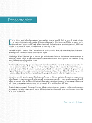 E
n los últimos años, Bolivia ha atravesado por un periodo bastante favorable desde el punto de vista económico,
con mayores ingresos desde la creación del Impuesto Directo a los Hidrocarburos, en 2005, y los buenos precios
internacionales. Los recursos del Estado se han incrementado significativamente, permitiendo transcurrir del déficit al
superávit fiscal, además de mejorar otros indicadores económicos y sociales.
Los niveles de gasto e inversión pública también han crecido en los últimos años y la consecuente provisión de bienes y
servicios públicos e infraestructura han tenido algunas mejoras.
Sin embargo, se debe considerar que los recursos que permitieron estos avances provienen de fuentes extractivas no
renovables, como el gas, por lo que es fundamental darle sostenibilidad a las finanzas públicas –en el mediano y largo
plazo-, incrementando los ingresos del Estado.
Un sistema tributario no es algo que se cambia a cada momento; no obstante, después de muchos años de su aplicación
y con un escenario distinto desde el punto de vista económico, el actual sistema presenta diferentes limitaciones, no
se acomoda a los mandatos de la nueva Constitución, en un Estado con autonomías, ni al desafío de generar mayores
ingresos. Queda pendiente avanzar en una reforma impositiva, que permita cumplir con el deber de tributar en proporción
a la capacidad económica, bajo los principios de igualdad, progresividad, justicia redistributiva y bien común.
Esta reforma permitiría garantizar y profundizar los avances logrados en el ámbito social y económico,de manera que no sean
vulnerables ante contextos internacionales adversos por la venta de recursos naturales,y proyectar mejoras estructurales en la
calidad de vida de la población.Tal propósito requiere el aporte y responsabilidad de todos los ciudadanos y ciudadanas del
país, y el uso eficiente y transparente de estos recursos por parte de los administradores del Estado.
El presente documento aborda el sistema tributario en Bolivia desde el análisis de la situación actual hasta el planteamiento
de propuestas.Fundación Jubileo pretende aportar al debate y diseño de políticas públicas que contribuyan a la construcción
de un futuro esperanzador.
Presentación
Fundación Jubileo
 
