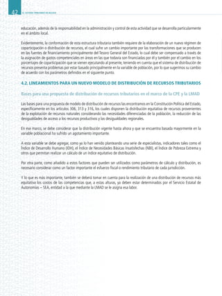 EL SISTEMA TRIBUTARIO EN BOLIVIA42
educación, además de la responsabilidad en la administración y control de esta actividad que se desarrolla particularmente
en el ámbito local.
Evidentemente, la conformación de esta estructura tributaria también requiere de la elaboración de un nuevo régimen de
coparticipación o distribución de recursos, el cual sufre un cambio importante por las transformaciones que se producen
en las fuentes de financiamiento principalmente del Tesoro General del Estado, lo cual debe ser compensado a través de
la asignación de gastos competenciales en áreas en las que todavía son financiadas por él y también por el cambio en los
porcentajes de coparticipación que se vienen ejecutando al presente, teniendo en cuenta que el sistema de distribución de
recursos presenta problemas por estar basado principalmente en la variable de población, por lo que sugerimos su cambio
de acuerdo con los parámetros definidos en el siguiente punto.
4.2. LINEAMIENTOS PARA UN NUEVO MODELO DE DISTRIBUCIÓN DE RECURSOS TRIBUTARIOS
Bases para una propuesta de distribución de recursos tributarios en el marco de la CPE y la LMAD
Las bases para una propuesta de modelo de distribución de recursos las encontramos en la Constitución Política del Estado,
específicamente en los artículos 306, 313 y 316, los cuales disponen la distribución equitativa de recursos provenientes
de la explotación de recursos naturales considerando las necesidades diferenciadas de la población, la reducción de las
desigualdades de acceso a los recursos productivos y las desigualdades regionales.
En ese marco, se debe considerar que la distribución vigente hasta ahora y que se encuentra basada mayormente en la
variable poblacional ha sufrido un agotamiento importante.
A esta variable se debe agregar, como ya lo han venido planteando una serie de especialistas, indicadores tales como el
Índice de Desarrollo Humano (IDH), el Índice de Necesidades Básicas Insatisfechas (NBI), el Índice de Pobreza Extrema y
otros que permitan realizar un cálculo de un índice equitativo de distribución.
Por otra parte, como añadido a estos factores que pueden ser utilizados como parámetros de cálculo y distribución, es
necesario considerar como un factor importante el esfuerzo fiscal o rendimiento tributario de cada jurisdicción.
Y lo que es más importante, también se deberá tomar en cuenta para la realización de una distribución de recursos más
equitativa los costos de las competencias que, a estas alturas, ya deben estar determinados por el Servicio Estatal de
Autonomías – SEA, entidad a la que mediante la LMAD se le asigna esa labor.
 