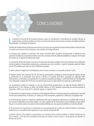 L
a aplicación instrumental de la política tributaria supone la consideración e interrelación de variables referidas al
campo jurídico, económico, político y social en una interacción directa entre el marco normativo, el modelo económico
adoptado, y la ideología del Gobierno.
Eldiseñodelmodelotributariobolivianoseencuentracircunscritoalascaracterísticasbásicasdelossistemasinternacionales
en cuanto a la estructura de los impuestos, como también del Código Tributario.
La normativa que establezca la estructura del sistema tributario debe considerar necesariamente la diferencia entre
capacidad contributiva y capacidad económica como dos conceptos distintos,debiendo establecerse cualquier contribución
de acuerdo con la aptitud contributiva del sujeto.
La Constitución Política del Estado, como norma fundamental del Estado, establece la estructura tributaria de los diferentes
niveles de gobierno otorgándoles competencias y potestades para crear, modificar o suprimir impuestos según los límites
que la CPE establece para cada uno de los diferentes supuestos.
El padrón general o Registro de Contribuyentes crece en forma constante a un promedio anual de 14,2%.
El Régimen General, que representa 87,2% del total de contribuyentes, constituye la fuente principal de ingresos porque
su participación en la recaudación total alcanza a 99,9% en el periodo 2010-2013, incluyendo los impuestos sobre
hidrocarburos y sus derivados; correspondiendo a los regímenes especiales que llegan a 12,8% del Padrón de Contribuyentes
una participación marginal de 0,01% de la recaudación total, lo que no cubre siquiera los costos de su administración.
Las recaudaciones totales de impuestos se han ido incrementando positivamente a lo largo del periodo 2006-2013,
pasando de Bs 21.321 millones, en 2006, a Bs 59.883 millones, en 2013, llegando el porcentaje de variación positiva en
el periodo a 180%, y en el año 2013 a 20,55% respecto a la gestión 2012.
En la generación de ingresos totales, el Impuesto alValorAgregado (IVA) que comprende tanto las recaudaciones en mercado
interno como importaciones, en efectivo y en valores, es el más importante y representa 27,58% de la recaudación total.
En el mismo periodo asume una importancia significativa el IDH,que es segundo en importancia con 25,96% sobre el total,lo
que muestra la dependencia que existe respecto a la venta y exportación de hidrocarburos como el petróleo y el gas natural,
los que se encuentran sujetos a los precios internacionales definidos por una canasta de petróleos y al volumen vendido.
El IUE es el tercero en importancia en la estructura con una participación de 13,22%, que si bien ha tenido un crecimiento
importante en su recaudación sólo representa un poco más de la mitad del IDH.
Un hecho cada vez más evidente y preocupante es el aumento de los montos emitidos en Valores Fiscales que en
2013 alcanzó a 12% del total recaudado, porcentaje que afecta en forma directa a la percepción de ingresos en
efectivo de las ETA.
CONCLUSIONES
 