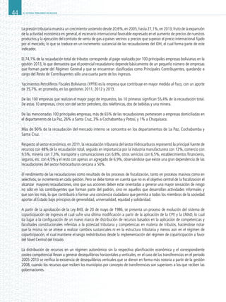 EL SISTEMA TRIBUTARIO EN BOLIVIA44
La presión tributaria muestra un crecimiento sostenido desde 20,6%,en 2005,hasta 27,1%,en 2013;fruto de la expansión
de la actividad económica en general, el escenario internacional favorable expresado en el aumento de precios de nuestros
productos y la ejecución del contrato de venta de gas a países vecinos a precios que superan el precio internacional fijado
por el mercado, lo que se traduce en un incremento sustancial de las recaudaciones del IDH, el cual forma parte de este
indicador.
El 74,1% de la recaudación total de tributos corresponde al pago realizado por 100 principales empresas bolivianas en la
gestión 2013, lo que demuestra que el potencial recaudatorio depende básicamente de un pequeño número de empresas
que forman parte del Régimen General y que se encuentran clasificadas como Principales Contribuyentes, quedando a
cargo del Resto de Contribuyentes sólo una cuarta parte de los ingresos.
Yacimientos Petrolíferos Fiscales Bolivianos (YPFB) es la empresa que contribuye en mayor medida al fisco, con un aporte
de 35,7%, en promedio, en las gestiones 2011, 2012 y 2013.
De las 100 empresas que realizan el mayor pago de impuestos, las 10 primeras significan 55,4% de la recaudación total.
De estas 10 empresas, cinco son del sector petrolero, dos telefónicas, dos de bebidas y una minera.
De las mencionadas 100 principales empresas, más de 65% de las recaudaciones pertenecen a empresas domiciliadas en
el departamento de La Paz, 26% a Santa Cruz, 3% a Cochabamba y Potosí, y 1% a Chuquisaca.
Más de 90% de la recaudación del mercado interno se concentra en los departamentos de La Paz, Cochabamba y
Santa Cruz.
Respecto al sector económico, en 2011, la recaudación tributaria del sector hidrocarburos representó la principal fuente de
recursos con 48% de la recaudación total, seguido en importancia por la industria manufacturera con 12%, comercio con
9,5%, minería con 7,3%, transporte y comunicaciones con 6,8%, otros servicios con 6,5%, establecimientos financieros,
seguros, etc. con 4,5% y el resto con apenas un agregado de 6,9%, observándose que existe una gran dependencia de las
recaudaciones del sector hidrocarburos cercana a 50%.
El rendimiento de las recaudaciones como resultado de los procesos de fiscalización, tanto en procesos masivos como en
selectivos, se incrementa en cada gestión. Pero se debe tomar en cuenta que no es el objetivo central de la fiscalización el
alcanzar mayores recaudaciones, sino que sus acciones deben estar orientadas a generar una mayor sensación de riesgo
no sólo en los contribuyentes que forman parte del padrón, sino en aquellos que desarrollan actividades informales y
que son los más, lo que contribuirá a formar una conciencia ciudadana que permita a todos los miembros de la sociedad
aportar al Estado bajo principios de generalidad, universalidad, equidad y solidaridad.
A partir de la aprobación de la Ley 843, de 20 de mayo de 1986, se presenta un proceso de evolución del sistema de
coparticipación de ingresos el cual sufre una última modificación a partir de la aplicación de la CPE y la LMAD, lo cual
da lugar a la configuración de un nuevo marco de distribución de recursos basados en la aplicación de competencias y
facultades constitucionales referidas a la potestad tributaria y competencias en materia de tributos, haciéndose notar
que la misma no se atreve a realizar cambios sustanciales ni en la estructura tributaria y menos aún en el régimen de
coparticipación, el cual mantiene el sesgo redistributivo desde la implementación del régimen de coparticipación a favor
del Nivel Central del Estado.
La distribución de recursos en un régimen autonómico sin la respectiva planificación económica y el correspondiente
costeo competencial llevan a generar desequilibrios horizontales y verticales, en el caso de las transferencias en el periodo
2005-2013 se verifica la existencia de desequilibrios verticales que se dieron en forma más notoria a partir de la gestión
2008, cuando los recursos que reciben los municipios por concepto de transferencias son superiores a los que reciben las
gobernaciones.
 
