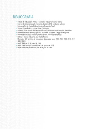 BIBLIOGRAFÍA
•	 Tratado de Tributación. Política y Economía Tributaria.Vicente O. Díaz
•	 Informe de Milenio sobre la Economía, Gestión 2012. Fundación Milenio
•	 Economía Fiscal. Carlos Otálora Urquizo. Economía Fiscal
•	 Tributación en América Latina. Oscar Cetrángolo
•	 Introducción al estudio del Derecho Tributario Mexicano. Emilio Margáin Manautou.
•	 Hacienda Pública,Teórica y Aplicada. Richard A. Musgrave - Peggy B. Musgrave.
•	 Derecho Financiero y Tributario, Parte General. Fernando Pérez Royo
•	 Política y Técnica Tributaria. José V.Villa Secura
•	 Memorias del Servicio de Impuestos Nacionales, años 2006-2007-2008-2010-2011
-2012-2013
•	 Ley Nº 843, de 20 de mayo de 1986
•	 Ley Nº 2492. Código Tributario, de 2 de agosto de 2003
•	 Ley Nº 1990, Ley de Aduanas, de 28 de julio de 1990
 