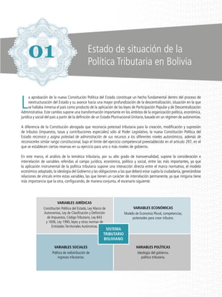 L
a aprobación de la nueva Constitución Política del Estado constituye un hecho fundamental dentro del proceso de
reestructuración del Estado y su avance hacia una mayor profundización de la descentralización, situación en la que
se hallaba inmersa el país como producto de la aplicación de las leyes de Participación Popular y de Descentralización
Administrativa. Este cambio supone una transformación importante en los ámbitos de la organización política, económica,
jurídica y social del país a partir de la definición de un Estado Plurinacional Unitario, basado en un régimen de autonomías.
A diferencia de la Constitución abrogada que reconocía potestad tributaria para la creación, modificación y supresión
de tributos (impuestos, tasas y contribuciones especiales) sólo al Poder Legislativo, la nueva Constitución Política del
Estado reconoce y asigna potestad de administración de sus recursos a los diferentes niveles autonómicos, además de
reconocerles similar rango constitucional, bajo el límite del ejercicio competencial preestablecido en el artículo 297, en el
que se establecen ciertas reservas en su ejercicio para uno o más niveles de gobierno.
En este marco, el análisis de la temática tributaria, por su alto grado de transversalidad, supone la consideración e
interrelación de variables referidas al campo jurídico, económico, político y social, entre las más importantes, ya que
la aplicación instrumental de la política tributaria supone una interacción directa entre el marco normativo, el modelo
económico adoptado, la ideología del Gobierno y las obligaciones a las que deberá estar sujeta la ciudadanía, generándose
relaciones de vínculo entre estas variables, las que tienen un carácter de interrelación permanente, ya que ninguna tiene
más importancia que la otra, configurando, de manera conjunta, el escenario siguiente:
Variables Jurídicas
Constitución Política del Estado, Ley Marco de
Autonomías, Ley de Clasificación y Definición
de Impuestos, Código Tributario, Ley 843
y 1606, Ley 1990, leyes y otras normas de
Entidades Territoriales Autónomas.
Variables Sociales
Política de redistribución de
ingresos tributarios.
Variables Económicas
Modelo de Economía Plural, competencias,
potestades para crear tributos.
Variables Políticas
Ideología del gobierno,
política tributaria.
Sistema
Tributario
BOLIVIANO
01 Estado de situación de la
Política Tributaria en Bolivia
 
