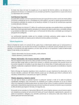 EL SISTEMA TRIBUTARIO EN BOLIVIA8
Se tienen dos clases de tasas: las exigidas por el uso especial del dominio público y las derivadas de la
prestación de servicios o la realización de una actividad que beneficia singularmente al usuario del servicio
o al destinatario de la actividad.
Contribuciones Especiales
Se puede definir también como la recuperación de costos por la ejecución de una obra o servicio de interés público
(un puente o asfaltado de una vía, o remodelado de un bien público), cuyo valor se reparte equitativamente entre
los propietarios afectados de acuerdo con los beneficios recibidos. En el caso de las contribuciones especiales
no existe demanda individual.
El CódigoTributario,en el artículo 12°,define a las contribuciones especiales como aquellos tributos cuya obligación
tienen como hecho generador beneficios derivados de la realización de determinadas obras o actividades estatales
y cuyo producto no debe tener un destino ajeno a la financiación de dichas obras o actividades que constituyen el
presupuesto de la obligación.
Las contribuciones especiales, creadas por las entidades territoriales autónomas, podrán exigirse en dinero,
prestaciones personales o en especie, para la realización de obras públicas comunitarias.
Tributos Regulatorios
Tienen la finalidad de incidir en la conducta de los sujetos hacia un determinado objetivo que no necesariamente se
vincula con la recaudación, sino más bien trata de inducir a la población a la utilización racional y limitada de los recursos
naturales o a la protección del medio ambiente o, en otros casos, de influir en la importación o salida de determinados
bienes. En este sentido, se los clasifica en:
	 - Tributos relacionados a los recursos naturales y medio ambiente
	 - Tributos aduaneros y comercio exterior
Tributos relacionados a los recursos naturales y medio ambiente
Para una asignación eficaz de recursos, todos los bienes económicos (los bienes escasos) deben tener un precio, el
mismo que debe recoger todos sus costos; de lo contrario, su utilización sería excesiva. Esta situación ocurre con
los recursos naturales en la medida en que éstos dejaron de ser bienes libres. El Estado puede poner precio a su
utilización, moderando su explotación mediante la asignación de un precio que puede ser considerado un impuesto
regulador.
Dentro del grupo de impuestos reguladores tienen actualmente una gran importancia los relacionados con los
recursos naturales y protección del medio ambiente, puesto que son utilizados para limitar la utilización de la
naturaleza, introduciendo un cuasi-precio para regular su demanda.
Tributos aduaneros y comercio exterior
Con este tipo de tributos se pretende favorecer la producción nacional o incidir en la salida de productos
considerados estratégicos. Estos instrumentos son empleados por la política arancelaria con la que se intenta
influir en la importación de determinados bienes, de manera tal que incida en la política económica internacional
acentuando o reduciendo las importaciones para estimular la producción nacional, en el primer caso; o incrementar
la oferta de bienes para regular el mercado, en el segundo caso.
De acuerdo con los numerales 4 y 5 del artículo 298 de la CPE, tanto el régimen aduanero como el comercio exterior
son competencias privativas de nivel central del Estado, por lo que la legislación, reglamentación y ejecución no
podría ser transferida ni delegada a los subniveles autonómicos; en consecuencia, todos estos tributos son de
dominio pleno del nivel central del Estado.
 