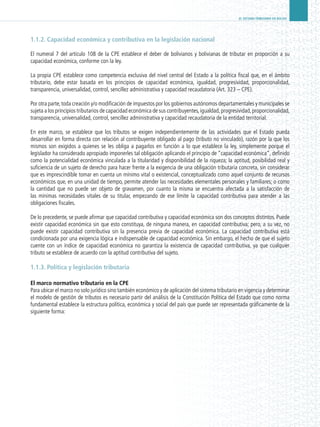EL SISTEMA TRIBUTARIO EN BOLIVIA
1.1.2. Capacidad económica y contributiva en la legislación nacional
El numeral 7 del artículo 108 de la CPE establece el deber de bolivianos y bolivianas de tributar en proporción a su
capacidad económica, conforme con la ley.
La propia CPE establece como competencia exclusiva del nivel central del Estado a la política fiscal que, en el ámbito
tributario, debe estar basada en los principios de capacidad económica, igualdad, progresividad, proporcionalidad,
transparencia, universalidad, control, sencillez administrativa y capacidad recaudatoria (Art. 323 – CPE).
Por otra parte,toda creación y/o modificación de impuestos por los gobiernos autónomos departamentales y municipales se
sujeta a los principios tributarios de capacidad económica de sus contribuyentes,igualdad,progresividad,proporcionalidad,
transparencia, universalidad, control, sencillez administrativa y capacidad recaudatoria de la entidad territorial.
En este marco, se establece que los tributos se exigen independientemente de las actividades que el Estado pueda
desarrollar en forma directa con relación al contribuyente obligado al pago (tributo no vinculado), razón por la que los
mismos son exigidos a quienes se les obliga a pagarlos en función a lo que establece la ley, simplemente porque el
legislador ha considerado apropiado imponerles tal obligación aplicando el principio de “capacidad económica”, definido
como la potencialidad económica vinculada a la titularidad y disponibilidad de la riqueza; la aptitud, posibilidad real y
suficiencia de un sujeto de derecho para hacer frente a la exigencia de una obligación tributaria concreta, sin considerar
que es imprescindible tomar en cuenta un mínimo vital o existencial, conceptualizado como aquel conjunto de recursos
económicos que, en una unidad de tiempo, permite atender las necesidades elementales personales y familiares; o como
la cantidad que no puede ser objeto de gravamen, por cuanto la misma se encuentra afectada a la satisfacción de
las mínimas necesidades vitales de su titular, empezando de ese límite la capacidad contributiva para atender a las
obligaciones fiscales.
De lo precedente, se puede afirmar que capacidad contributiva y capacidad económica son dos conceptos distintos. Puede
existir capacidad económica sin que esto constituya, de ninguna manera, en capacidad contributiva; pero, a su vez, no
puede existir capacidad contributiva sin la presencia previa de capacidad económica. La capacidad contributiva está
condicionada por una exigencia lógica e indispensable de capacidad económica. Sin embargo, el hecho de que el sujeto
cuente con un índice de capacidad económica no garantiza la existencia de capacidad contributiva, ya que cualquier
tributo se establece de acuerdo con la aptitud contributiva del sujeto.
1.1.3. Política y legislación tributaria
El marco normativo tributario en la CPE
Para ubicar el marco no solo jurídico sino también económico y de aplicación del sistema tributario en vigencia y determinar
el modelo de gestión de tributos es necesario partir del análisis de la Constitución Política del Estado que como norma
fundamental establece la estructura política, económica y social del país que puede ser representada gráficamente de la
siguiente forma:
 