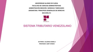 SISTEMA TRIBUTARIO VENEZOLANO
AUTORES: CALDERA DANIELA
PROFESOR: GARY OVIEDO
UNIVERSIDAD ALONSO DE OJEDA
FACULTAD DE CIENCIAS ADMINISTRATIVAS
ADMINITRACIÓN MENCIÓN GERENCIA Y MERCADEO
ASIGNATURA: PRINCIPIOS GENERALES DE DERECHO
SECCIÓN:213
 