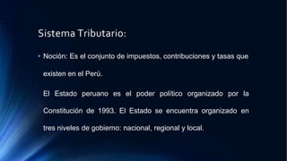 Sistema Tributario:
• Noción: Es el conjunto de impuestos, contribuciones y tasas que
existen en el Perú.
El Estado peruano es el poder político organizado por la
Constitución de 1993. El Estado se encuentra organizado en
tres niveles de gobierno: nacional, regional y local.
 