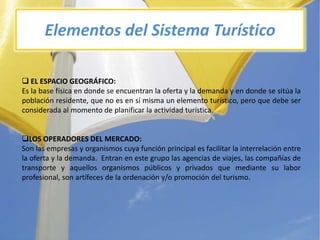 Elementos del SistemaTurísticoEL ESPACIOGEOGRáFICO:Es la base física en donde se encuentran la oferta y la demanda y en donde se sitúa la poblaciónresidente, que no es en símisma un elementoturístico, peroquedebe ser considerada al momento de planificar la actividadturística.LOS OPERADORES DEL MERCADO:Son lasempresas y organismoscuyafunción principal esfacilitar la interrelación entre la oferta y la demanda.  Entran en estegrupolasagencias de viajes, lascompañías de transporte y aquellosorganismospúblicos y privadosquemediantesu labor profesional, son artífeces de la ordenación y/o promoción del turismo.